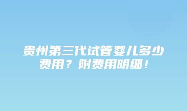 贵州第三代试管婴儿多少费用？附费用明细！