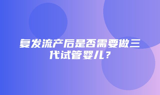 复发流产后是否需要做三代试管婴儿？