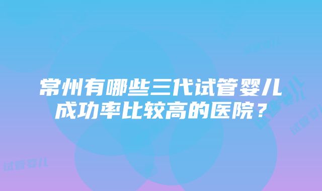 常州有哪些三代试管婴儿成功率比较高的医院？