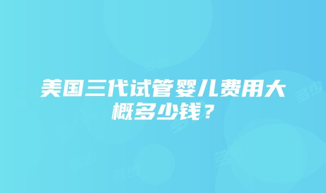 美国三代试管婴儿费用大概多少钱？