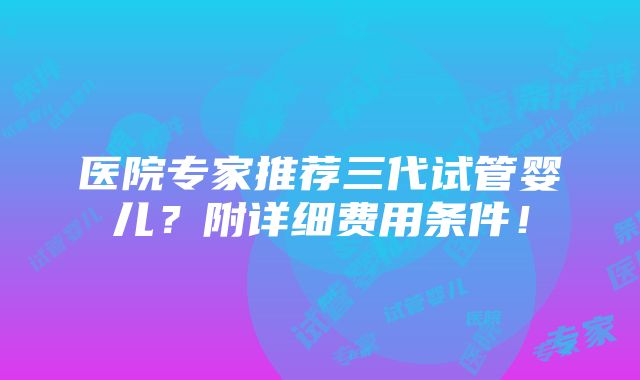 医院专家推荐三代试管婴儿？附详细费用条件！