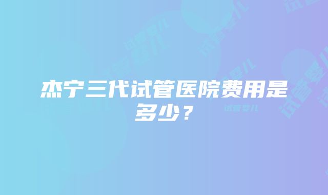 杰宁三代试管医院费用是多少？