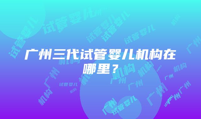 广州三代试管婴儿机构在哪里？