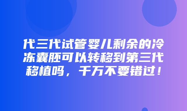 代三代试管婴儿剩余的冷冻囊胚可以转移到第三代移植吗，千万不要错过！