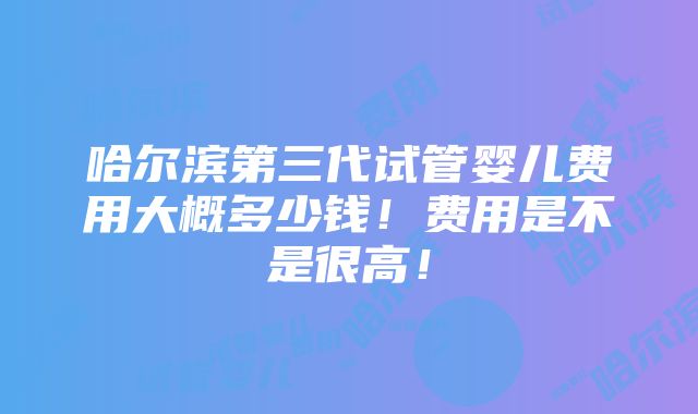 哈尔滨第三代试管婴儿费用大概多少钱！费用是不是很高！