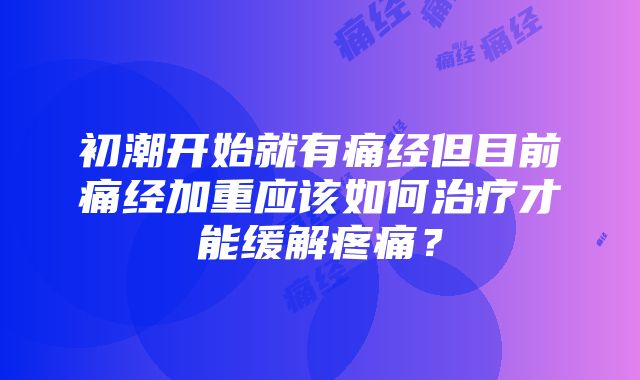 初潮开始就有痛经但目前痛经加重应该如何治疗才能缓解疼痛？