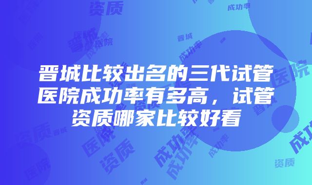 晋城比较出名的三代试管医院成功率有多高，试管资质哪家比较好看