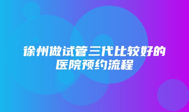 徐州做试管三代比较好的医院预约流程