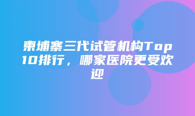 柬埔寨三代试管机构Top10排行，哪家医院更受欢迎