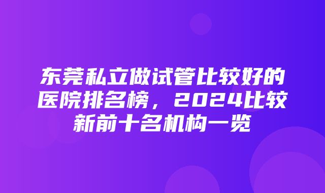 东莞私立做试管比较好的医院排名榜，2024比较新前十名机构一览