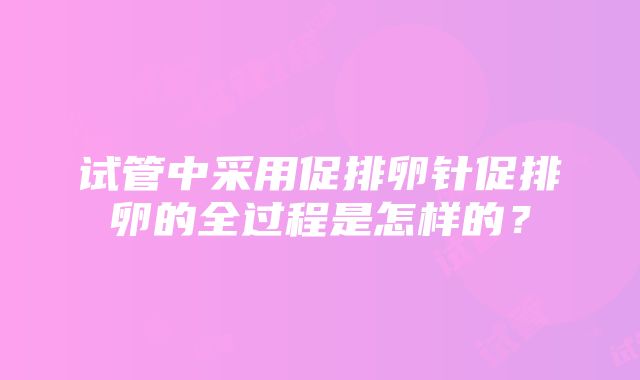 试管中采用促排卵针促排卵的全过程是怎样的？