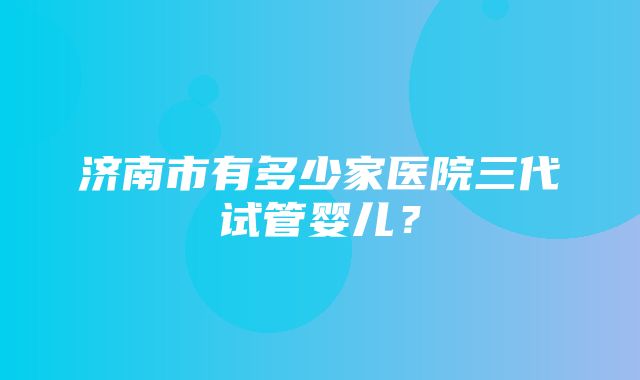 济南市有多少家医院三代试管婴儿？