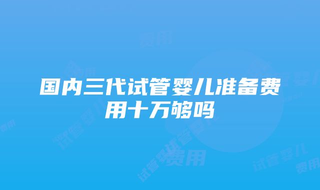 国内三代试管婴儿准备费用十万够吗