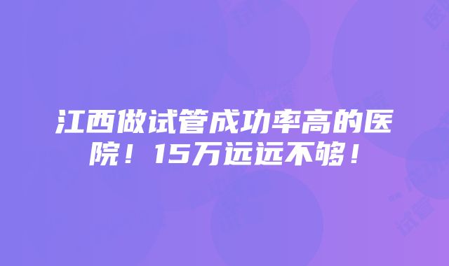 江西做试管成功率高的医院！15万远远不够！