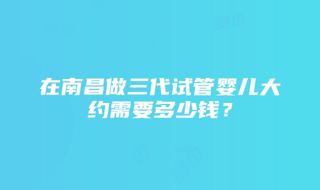 在南昌做三代试管婴儿大约需要多少钱？