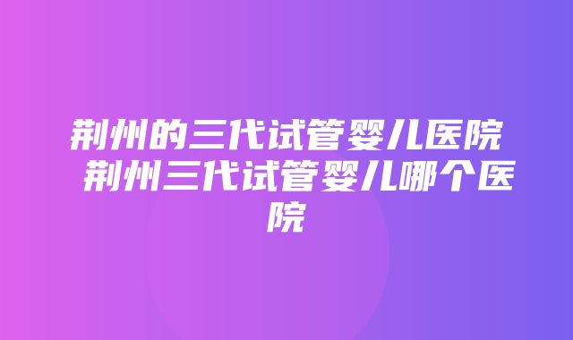 荆州的三代试管婴儿医院 荆州三代试管婴儿哪个医院