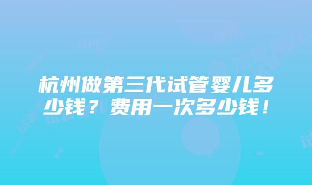 杭州做第三代试管婴儿多少钱？费用一次多少钱！