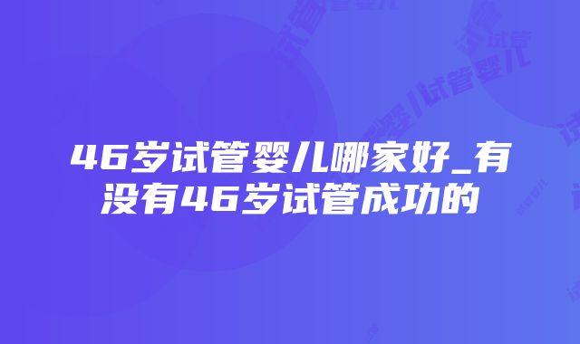 46岁试管婴儿哪家好_有没有46岁试管成功的