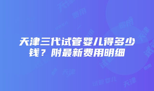 天津三代试管婴儿得多少钱？附最新费用明细