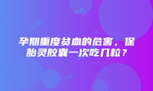 孕期重度贫血的危害，保胎灵胶囊一次吃几粒？