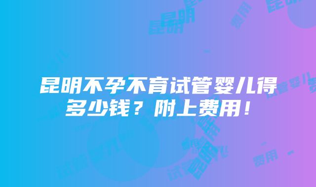 昆明不孕不育试管婴儿得多少钱？附上费用！