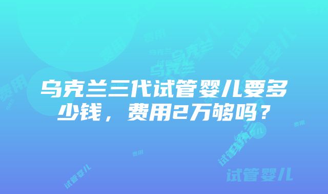 乌克兰三代试管婴儿要多少钱，费用2万够吗？