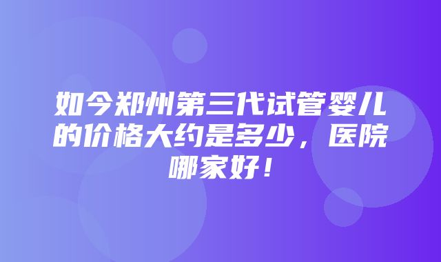 如今郑州第三代试管婴儿的价格大约是多少，医院哪家好！