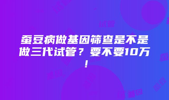 蚕豆病做基因筛查是不是做三代试管？要不要10万！