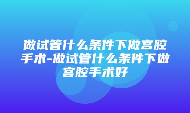 做试管什么条件下做宫腔手术-做试管什么条件下做宫腔手术好