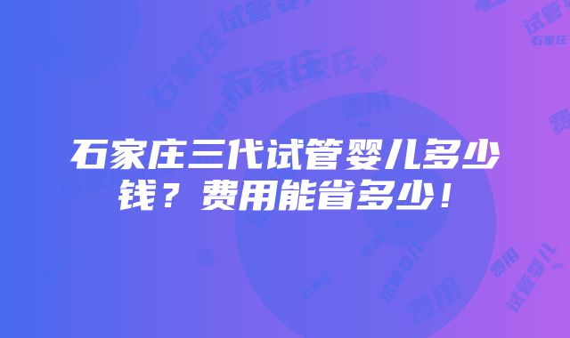 石家庄三代试管婴儿多少钱？费用能省多少！