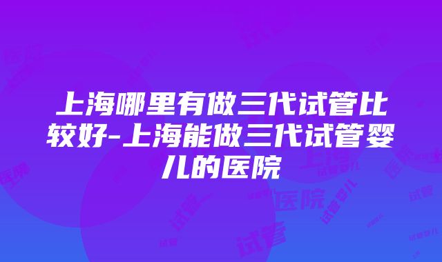 上海哪里有做三代试管比较好-上海能做三代试管婴儿的医院