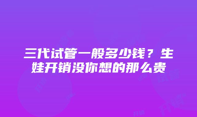 三代试管一般多少钱？生娃开销没你想的那么贵