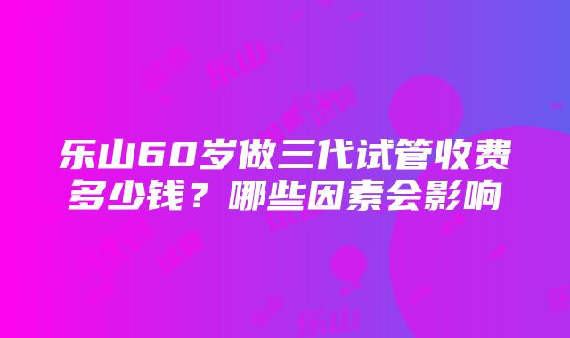 乐山60岁做三代试管收费多少钱？哪些因素会影响