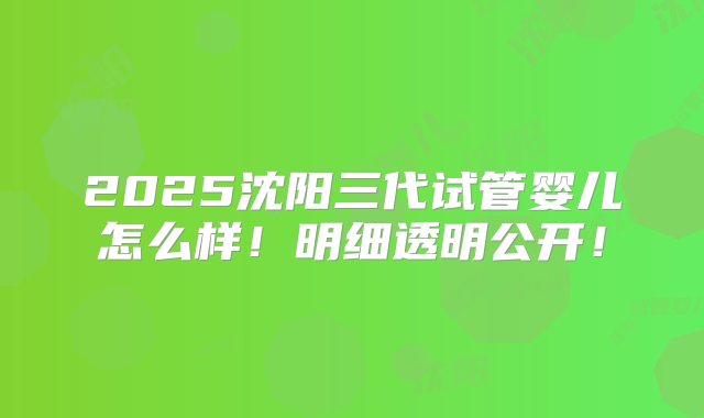 2025沈阳三代试管婴儿怎么样！明细透明公开！