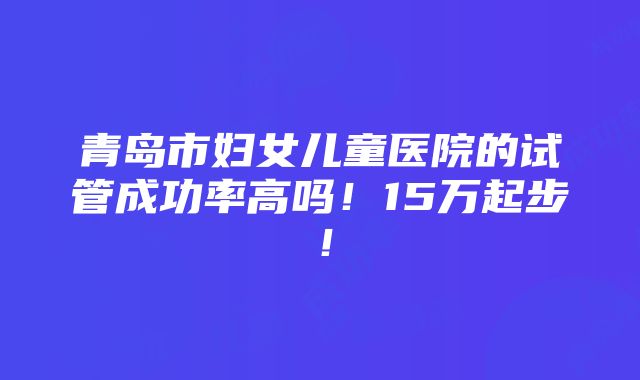 青岛市妇女儿童医院的试管成功率高吗！15万起步！