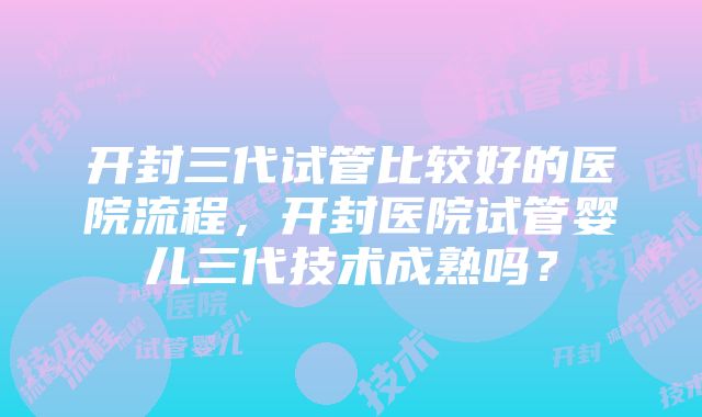 开封三代试管比较好的医院流程，开封医院试管婴儿三代技术成熟吗？