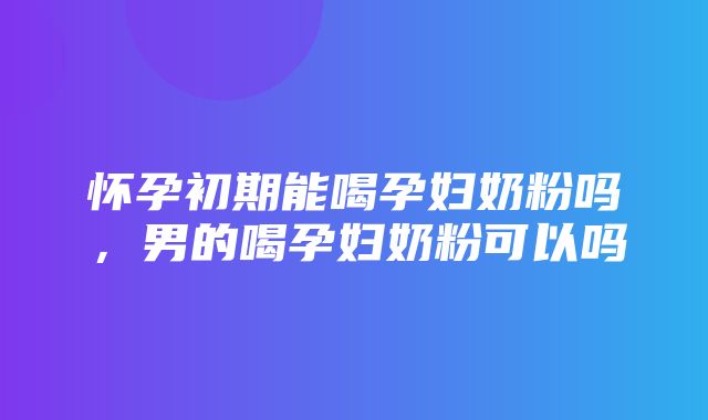 怀孕初期能喝孕妇奶粉吗，男的喝孕妇奶粉可以吗