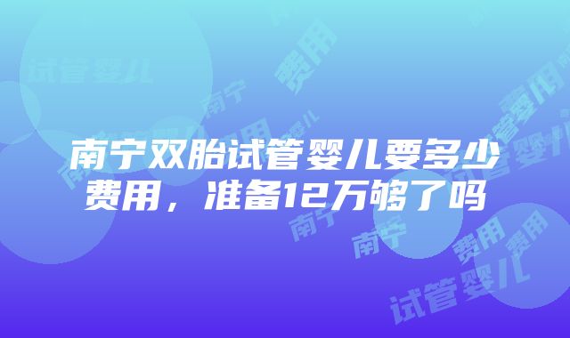 南宁双胎试管婴儿要多少费用，准备12万够了吗