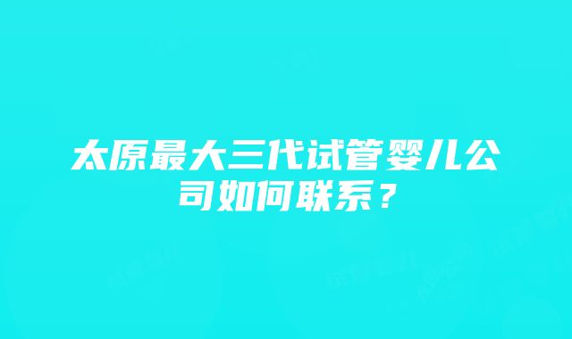 太原最大三代试管婴儿公司如何联系？