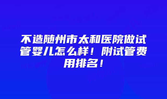 不造随州市太和医院做试管婴儿怎么样！附试管费用排名！