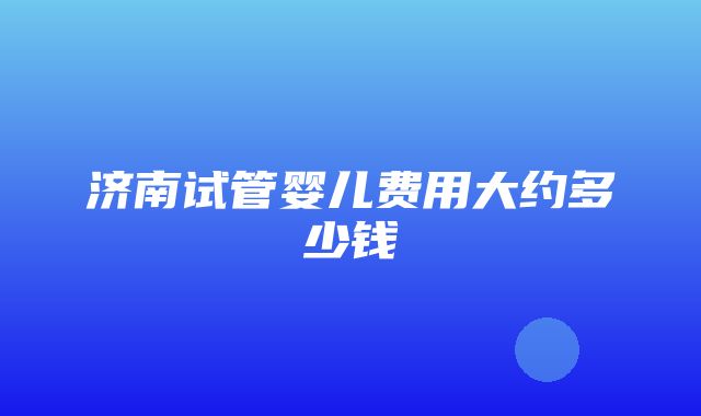 济南试管婴儿费用大约多少钱