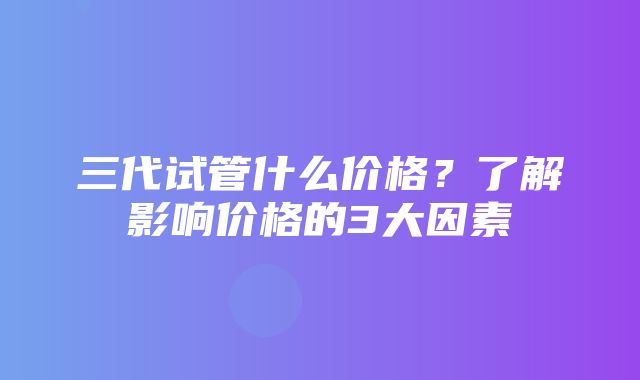 三代试管什么价格？了解影响价格的3大因素