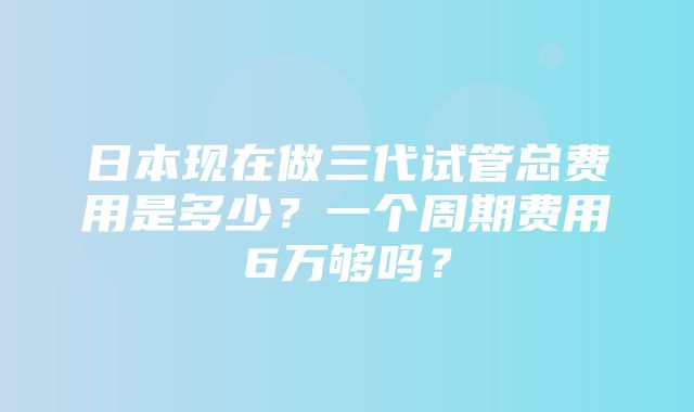 日本现在做三代试管总费用是多少？一个周期费用6万够吗？