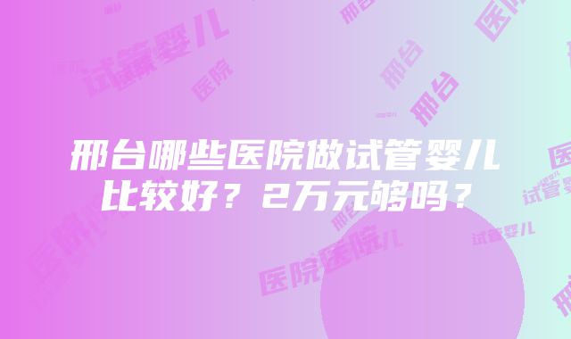 邢台哪些医院做试管婴儿比较好？2万元够吗？