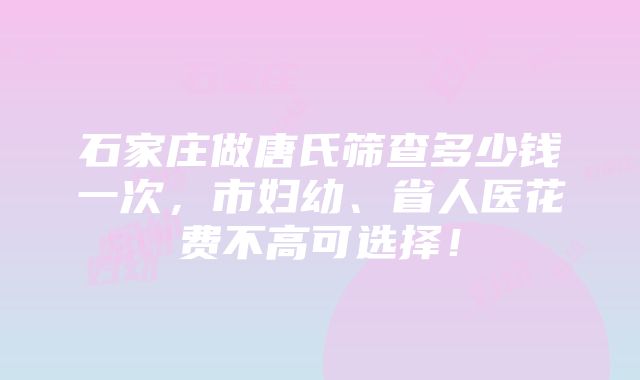 石家庄做唐氏筛查多少钱一次，市妇幼、省人医花费不高可选择！