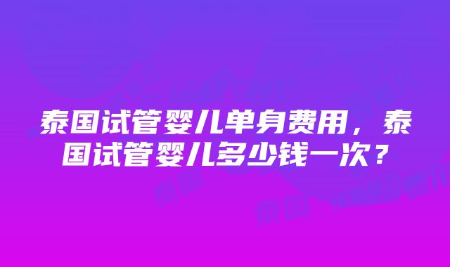 泰国试管婴儿单身费用，泰国试管婴儿多少钱一次？