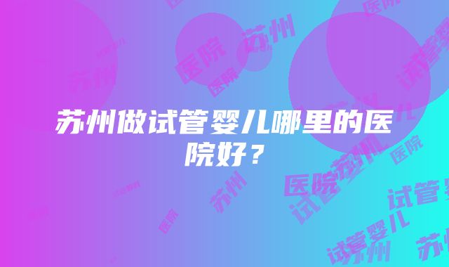 苏州做试管婴儿哪里的医院好？