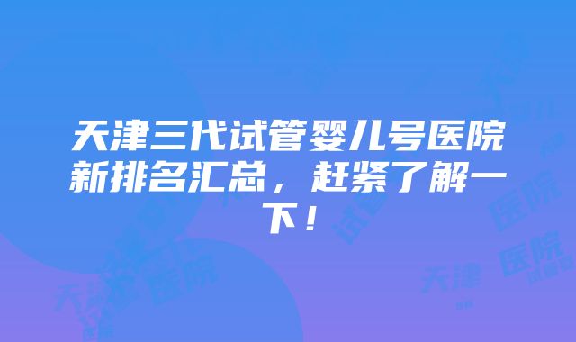 天津三代试管婴儿号医院新排名汇总，赶紧了解一下！