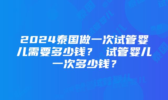 2024泰国做一次试管婴儿需要多少钱？ 试管婴儿一次多少钱？