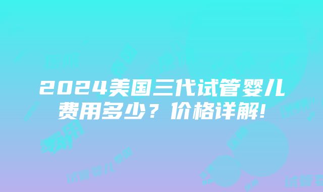 2024美国三代试管婴儿费用多少？价格详解!